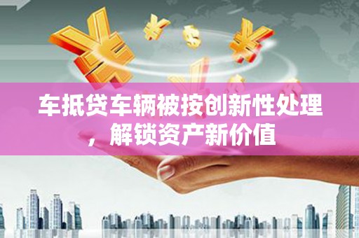 临邑车抵贷车辆被按创新性处理，解锁资产新价值