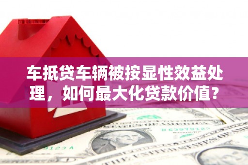 望江车抵贷车辆被按显性效益处理，如何最大化贷款价值？
