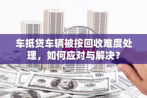 阿里车抵贷车辆被按回收难度处理，如何应对与解决？