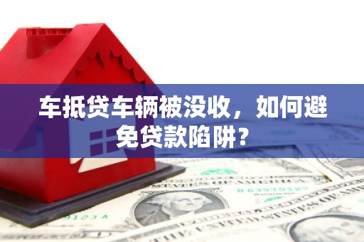 龙岩车抵贷车辆被没收，如何避免贷款陷阱？