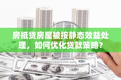 五桂山房抵贷房屋被按静态效益处理，如何优化贷款策略？